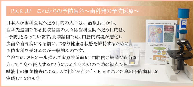 PICK UP　これからの予防歯科～歯科発の予防医療～
			日本人が歯科医院へ通う目的の大半は、「治療」。しかし、歯科先進国である北欧諸国の人々は歯科医院へ通う目的は、「予防」となっています。北欧諸国では、口腔内環境が悪化し虫歯や歯周病になる前に、つまり健康な状態を維持するために、予防歯科を受けるのが一般的なのです。
当院では、更に一歩進んだ歯原性菌血症（口腔内の細菌が血行を介して全身へ侵入すること）による全身疾患の予防の観点から、唾液中の細菌検査を用いた「科学的根拠に基いた真の予防歯科」を実践しております。