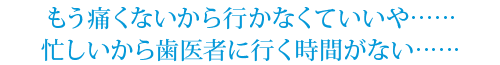 もう痛くないから行かなくていいや……
忙しいから歯医者に行く時間がない……